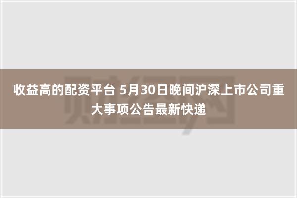 收益高的配资平台 5月30日晚间沪深上市公司重大事项公告最新快递