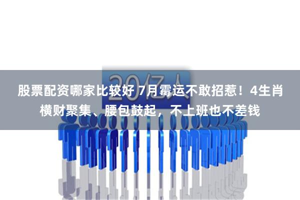 股票配资哪家比较好 7月霉运不敢招惹！4生肖横财聚集、腰包鼓起，不上班也不差钱