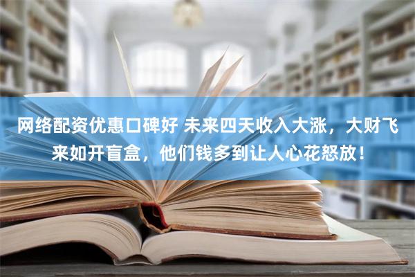 网络配资优惠口碑好 未来四天收入大涨，大财飞来如开盲盒，他们钱多到让人心花怒放！