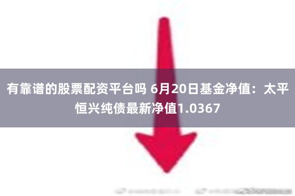 有靠谱的股票配资平台吗 6月20日基金净值：太平恒兴纯债最新净值1.0367