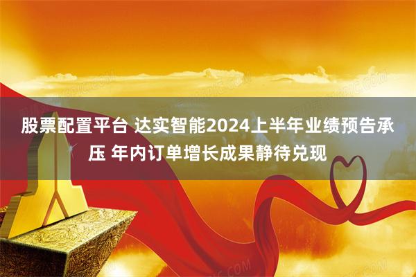 股票配置平台 达实智能2024上半年业绩预告承压 年内订单增长成果静待兑现