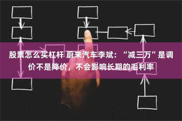 股票怎么买杠杆 蔚来汽车李斌：“减三万”是调价不是降价，不会影响长期的毛利率