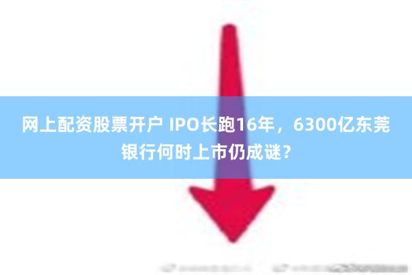 网上配资股票开户 IPO长跑16年，6300亿东莞银行何时上市仍成谜？