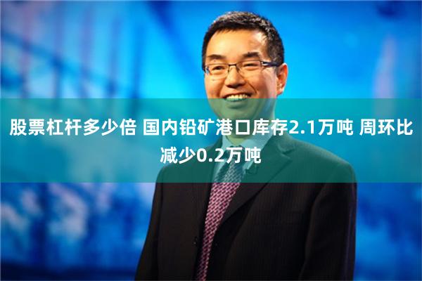 股票杠杆多少倍 国内铅矿港口库存2.1万吨 周环比减少0.2万吨