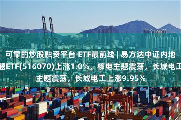 可靠的炒股融资平台 ETF最前线 | 易方达中证内地低碳经济主题ETF(516070)上涨1.0%，核电主题震荡，长城电工上涨9.95%