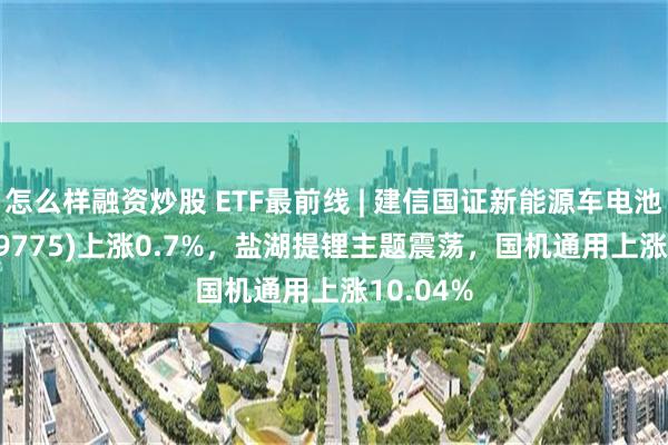 怎么样融资炒股 ETF最前线 | 建信国证新能源车电池ETF(159775)上涨0.7%，盐湖提锂主题震荡，国机通用上涨10.04%