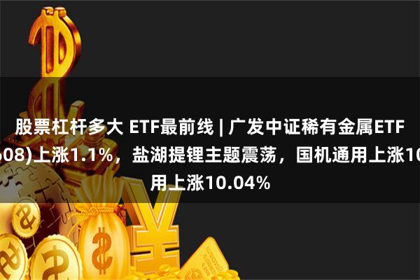 股票杠杆多大 ETF最前线 | 广发中证稀有金属ETF(159608)上涨1.1%，盐湖提锂主题震荡，国机通用上涨10.04%