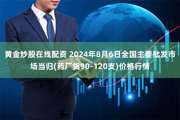 黄金炒股在线配资 2024年8月6日全国主要批发市场当归(药厂货90-120支)价格行情