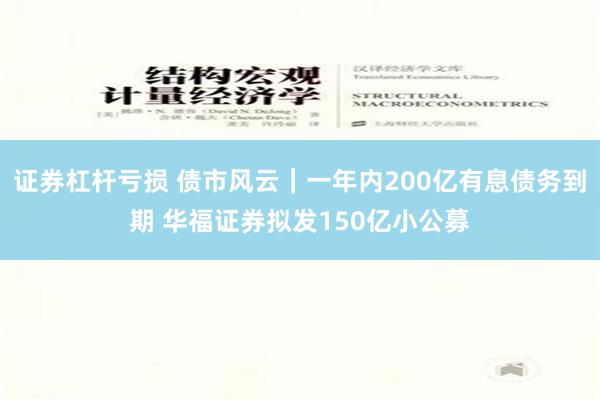 证券杠杆亏损 债市风云｜一年内200亿有息债务到期 华福证券拟发150亿小公募