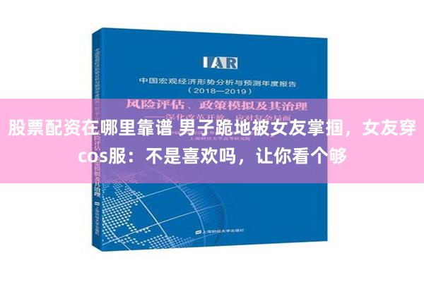 股票配资在哪里靠谱 男子跪地被女友掌掴，女友穿cos服：不是喜欢吗，让你看个够