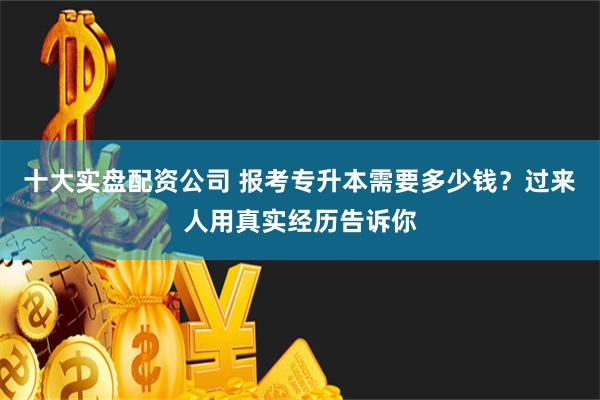 十大实盘配资公司 报考专升本需要多少钱？过来人用真实经历告诉你