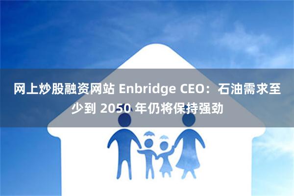 网上炒股融资网站 Enbridge CEO：石油需求至少到 2050 年仍将保持强劲