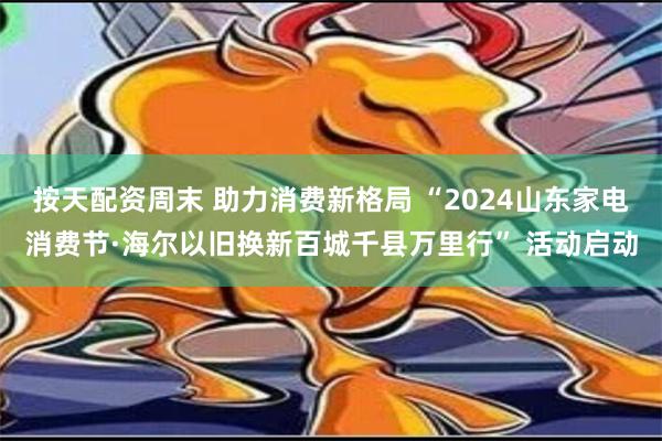 按天配资周末 助力消费新格局 “2024山东家电消费节·海尔以旧换新百城千县万里行” 活动启动