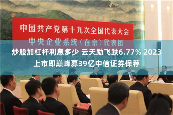 炒股加杠杆利息多少 云天励飞跌6.77% 2023上市即巅峰募39亿中信证券保荐