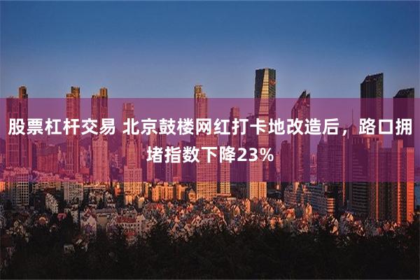 股票杠杆交易 北京鼓楼网红打卡地改造后，路口拥堵指数下降23%