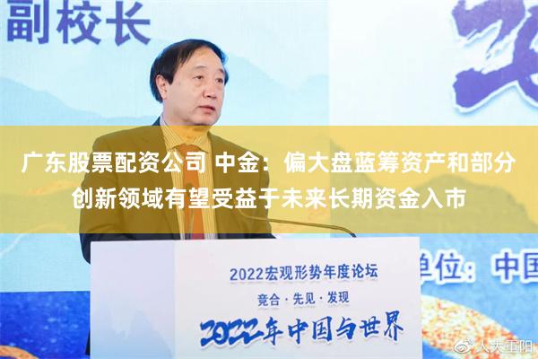 广东股票配资公司 中金：偏大盘蓝筹资产和部分创新领域有望受益于未来长期资金入市