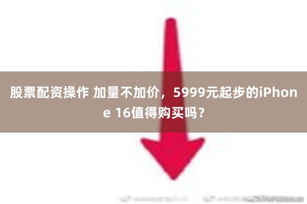 股票配资操作 加量不加价，5999元起步的iPhone 16值得购买吗？