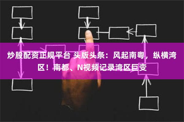 炒股配资正规平台 头版头条：风起南粤，纵横湾区！南都、N视频记录湾区巨变