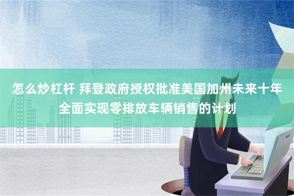 怎么炒杠杆 拜登政府授权批准美国加州未来十年全面实现零排放车辆销售的计划