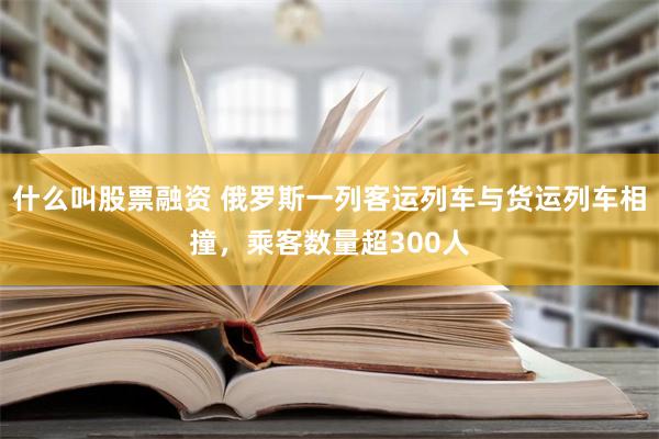 什么叫股票融资 俄罗斯一列客运列车与货运列车相撞，乘客数量超300人