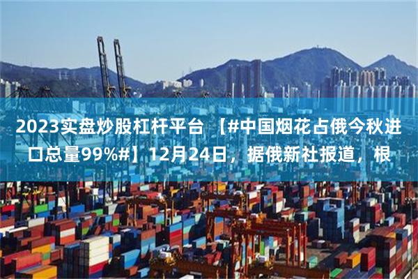 2023实盘炒股杠杆平台 【#中国烟花占俄今秋进口总量99%#】12月24日，据俄新社报道，根