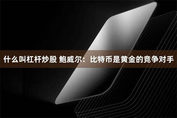 什么叫杠杆炒股 鲍威尔：比特币是黄金的竞争对手