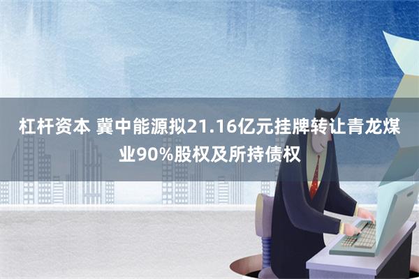 杠杆资本 冀中能源拟21.16亿元挂牌转让青龙煤业90%股权及所持债权