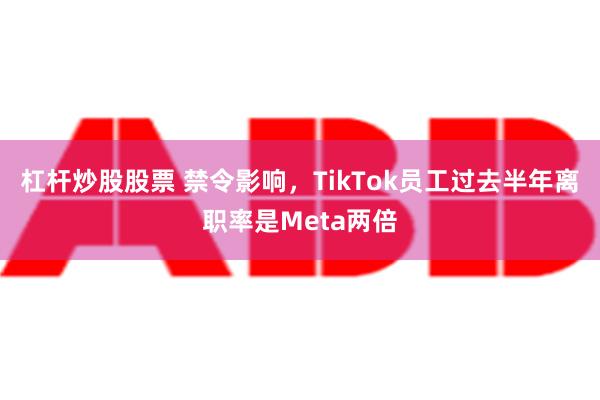 杠杆炒股股票 禁令影响，TikTok员工过去半年离职率是Meta两倍